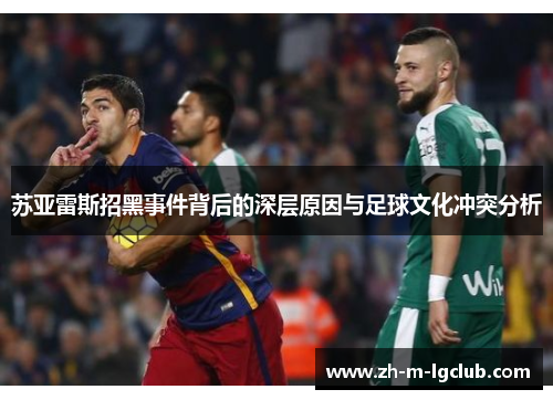 苏亚雷斯招黑事件背后的深层原因与足球文化冲突分析 苏亚雷斯招黑事件背后的深层原因与足球文化冲突分析