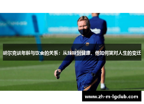 胡尔克谈年龄与饮食的关系:从辣味到健康,他如何笑对人生的变迁 胡尔克谈年龄与饮食的关系:从辣味到健康,他如何笑对人生的变迁