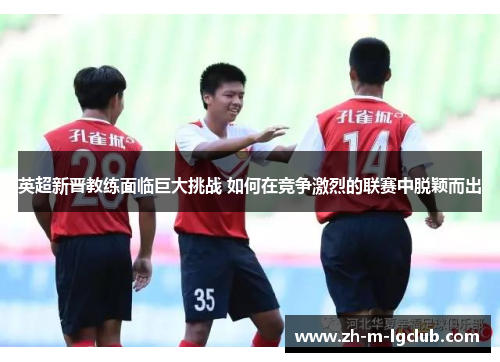 英超新晋教练面临巨大挑战 如何在竞争激烈的联赛中脱颖而出