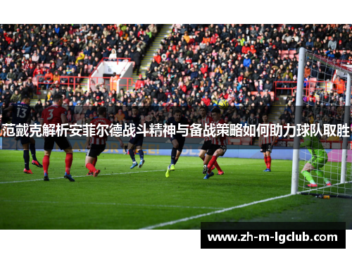 范戴克解析安菲尔德战斗精神与备战策略如何助力球队取胜 范戴克解析安菲尔德战斗精神与备战策略如何助力球队取胜